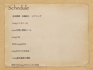 !
!
Schedule
  
   全体概要・各種紹介 ・ヒヤリング
!
  Unityインストール
 
	 Game市場と開発ツール	  
    
	 Unityとは
!
  なぜUnityなのか	        
     
	 Unityのすごさを知る	
!
  Unity基本画面の理解	   
	 初めてのUnityプロジェクト作成	   
2
 