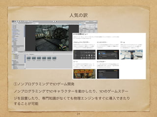 人気の訳
①ノンプログラミングで3Dゲーム開発
ノンプログラミングで3Dキャラクターを動かしたり、3Dのゲームステー
ジを設置したり、専門知識がなくても物理エンジンをすぐに導入できたり
することが可能
24
 