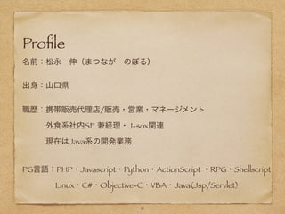 !
!
!
Proﬁle
名前：松永 伸（まつなが のぼる）
!
出身：山口県
!
職歴：携帯販売代理店/販売・営業・マネージメント
   外食系社内SE 兼経理・J-sox関連
   現在はJava系の開発業務
!
PG言語：PHP・Javascript・Python・ActionScript ・RPG・Shellscript
     Linux・C#・Objective-C・VBA・Java(Jsp/Servlet)
4
 
