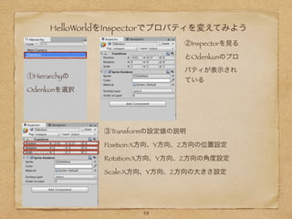 HelloWorldをInspectorでプロパティを変えてみよう
①Hierarchyの
Odenkunを選択
②Inspectorを見る
とOdenkunのプロ
パティが表示され
ている
③Transformの設定値の説明
Position:X方向、Y方向、Z方向の位置設定
Rotation:X方向、Y方向、Z方向の角度設定
Scale:X方向、Y方向、Z方向の大きさ設定
48
 
