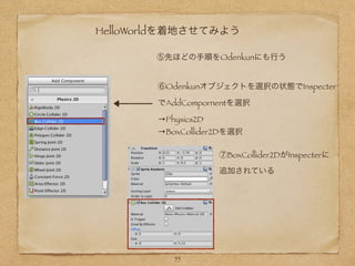 HelloWorldを着地させてみよう
⑥Odenkunオブジェクトを選択の状態でInspecter
でAddCompornentを選択
→Physics2D
→BoxCollider2Dを選択
⑤先ほどの手順をOdenkunにも行う
⑦BoxCollider2DがInspecterに
追加されている
55
 