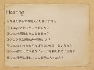 Hearing
9
みなさん挙手でお答えくださいませ☆
①Unityをさわったことある方？
②Gameを開発したことある方？
③プログラム経験が一切無い方？
④Gameといったらやっぱり２Dだろ！という方？
⑤Game作りって大変なイメージを持たれている方？
⑥Game業界に憧れてこの業界に入った方？
 
