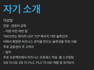 자기 소개
이상엽
전공 : 컴퓨터 공학
- 지원 이전 하던 일
TIBCO라는 회사의 UDP, TCP 메시지 기반 솔루션과
이에서 확장된 비즈니스 로직을 만드는 솔루션을 주로 사용
주로 금융권이 주 고객사
- 업무
주로 프로젝트에서 비즈니스 프로세스 작성, 셸 스크립팅
(DB TO DB, DB TO FILE, FILE TO DB) 개발 및 유지보수
 