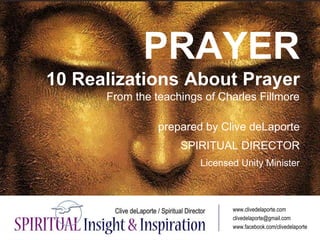 PRAYER
10 Realizations About Prayer
From the teachings of Charles Fillmore
prepared by Clive deLaporte
SPIRITUAL DIRECTOR
Licensed Unity Minister
www.clivedelaporte.com
clivedelaporte@gmail.com
www.facebook.com/clivedelaporte
 