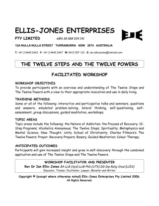 ELLIS-JONES ENTERPRISES
PTY LIMITED                     ABN 38 088 534 141

12A NULLA NULLA STREET TURRAMURRA NSW 2074 AUSTRALIA

T: +61 2 9440 2443 F: +61 2 9440 2447 M: 0412 557 123 E: ian.ellis-jones@hotmail.com



    THE TWELVE STEPS AND THE TWELVE POWERS

                            FACILITATED WORKSHOP
WORKSHOP OBJECTIVES
To provide participants with an overview and understanding of The Twelve Steps and
The Twelve Powers with a view to their appropriate invocation and use in daily living.

TRAINING METHODS
Some or all of the following: interactive and participative talks and seminars, questions
and answers, simulated problem-solving, lateral thinking, self-questioning, self-
assessment, group discussions, guided meditation, workshops.

TOPIC AREAS
Topic areas include the following: the Nature of Addiction; the Process of Recovery; 12-
Step Programs; Alcoholics Anonymous; The Twelve Steps; Spirituality; Metaphysics and
Mental Science; New Thought; Unity School of Christianity; Charles Fillmore’s The
Twelve Powers; Prayer; Recovery Prayers; Rosary; Guided Meditation; Colour Therapy.

ANTICIPATED OUTCOMES
Participants will gain increased insight and grow in self-discovery through the combined
application and use of The Twelve Steps and The Twelve Powers.

                   WORKSHOP FACILITATOR AND PRESENTER
       Rev Dr Ian Ellis-Jones BA LLB (Syd) LLM PhD (UTS) DD Dip Relig Stud (LCIS)
                      Educator, Trainer, Facilitator, Lawyer, Minister and Writer

  Copyright © (except where otherwise noted) Ellis-Jones Enterprises Pty Limited 2006.
                                         All Rights Reserved.
 
