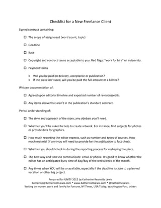 Checklist for a New Freelance Client
Signed contract containing:

    The scope of assignment (word count, topic)

    Deadline

    Rate

    Copyright and contract terms acceptable to you. Red flags: "work for hire" or indemnity.

    Payment terms

           Will you be paid on delivery, acceptance or publication?
           If the piece isn’t used, will you be paid the full amount or a kill fee?

Written documentation of:

    Agreed upon editorial timeline and expected number of revisions/edits.

    Any items above that aren't in the publication's standard contract.

Verbal understanding of:

    The style and approach of the story; any sidebars you'll need.

    Whether you'll be asked to help to create artwork. For instance, find subjects for photos
     or provide data for graphics.

    How much reporting the editor expects, such as number and types of sources. How
     much material (if any) you will need to provide for the publication to fact check.

    Whether you should check in during the reporting process for reshaping the piece.

    The best way and times to communicate: email or phone. It's good to know whether the
     editor has an anticipated busy time of day/day of the week/week of the month.

    Any times when YOU will be unavailable, especially if the deadline is close to a planned
     vacation or other big project.

                       Prepared for UNITY 2012 by Katherine Reynolds Lewis
          Katherine@KatherineRLewis.com * www.KatherineRLewis.com * @KatherineLewis
    Writing on money, work and family for Fortune, NY Times, USA Today, Washington Post, others
 