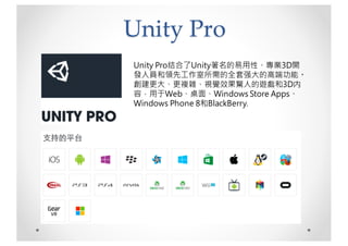Unity Pro
Unity Pro结合了Unity著名的易用性、專業3D開
發人員和領先工作室所需的全套强大的高端功能。
創建更大、更複雜、視覺效果驚人的遊戲和3D内
容，用于Web、桌面、Windows Store Apps、
Windows Phone 8和BlackBerry.
 