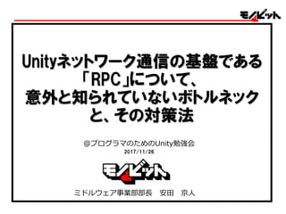 Unityネットワーク通信の基盤である
「RPC」について、
意外と知られていないボトルネック
と、その対策法
@プログラマのためのUnity勉強会
2017/11/26
ミドルウェア事業部部長 安田 京人
 