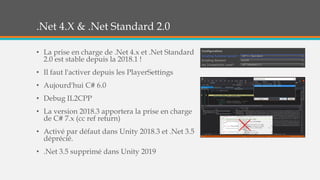 .Net 4.X & .Net Standard 2.0
• La prise en charge de .Net 4.x et .Net Standard
2.0 est stable depuis la 2018.1 !
• Il faut l'activer depuis les PlayerSettings
• Aujourd'hui C# 6.0
• Debug IL2CPP
• La version 2018.3 apportera la prise en charge
de C# 7.x (cc ref return)
• Activé par défaut dans Unity 2018.3 et .Net 3.5
déprécié.
• .Net 3.5 supprimé dans Unity 2019
 