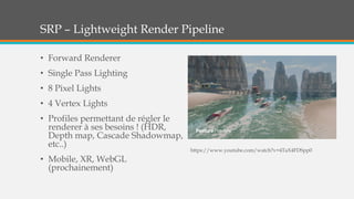 SRP – Lightweight Render Pipeline
• Forward Renderer
• Single Pass Lighting
• 8 Pixel Lights
• 4 Vertex Lights
• Profiles permettant de régler le
renderer à ses besoins ! (HDR,
Depth map, Cascade Shadowmap,
etc..)
• Mobile, XR, WebGL
(prochainement)
https://www.youtube.com/watch?v=4TaX4FDSpp0
 