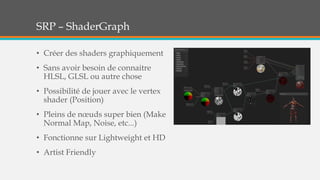 SRP – ShaderGraph
• Créer des shaders graphiquement
• Sans avoir besoin de connaitre
HLSL, GLSL ou autre chose
• Possibilité de jouer avec le vertex
shader (Position)
• Pleins de nœuds super bien (Make
Normal Map, Noise, etc...)
• Fonctionne sur Lightweight et HD
• Artist Friendly
 