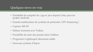 Quelques news en vrac
• Possibilité de compiler les .cpp et .java depuis Unity pour les
projets Android
• Grande amélioration du système de particules. GPU Instancing !
• Capture 360 3D
• Editeur tournant avec Vulkan
• Possibilité de créer des presets dans l’éditeur
• Progressive Lightmaper désormais stable
• Nouveau système d’Input
 