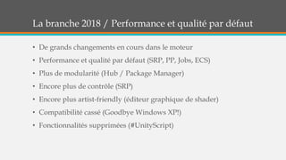 La branche 2018 / Performance et qualité par défaut
• De grands changements en cours dans le moteur
• Performance et qualité par défaut (SRP, PP, Jobs, ECS)
• Plus de modularité (Hub / Package Manager)
• Encore plus de contrôle (SRP)
• Encore plus artist-friendly (éditeur graphique de shader)
• Compatibilité cassé (Goodbye Windows XP!)
• Fonctionnalités supprimées (#UnityScript)
 