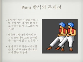 Point 방식의 문제점
• 2배 이상이면 상관없는데, 1
배~2배 사이의 애매한 배율
로 확대됐을 때 기묘하게 깨
진다!!
• 애초에 1배~2배 사이의 크
기로 쓰인다면 도트 스타일
을 사용하지 않는 것이 좋다
• 굳이 도트로 찍은 이미지를
쓴다고 해도 Point 방식으로
쓰지 않는 게 좋다
 