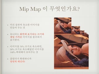 Mip Map 이 무엇인가요?
• 미리 절반씩 축소한 이미지를  
만들어 두는 것
• 유니티는 화면에 표시되는 크기와
제일 가까운 이미지를 불러와서  
표시한다.
• 이미지를 70% 크기로 축소하면, 
50% 크기로 축...