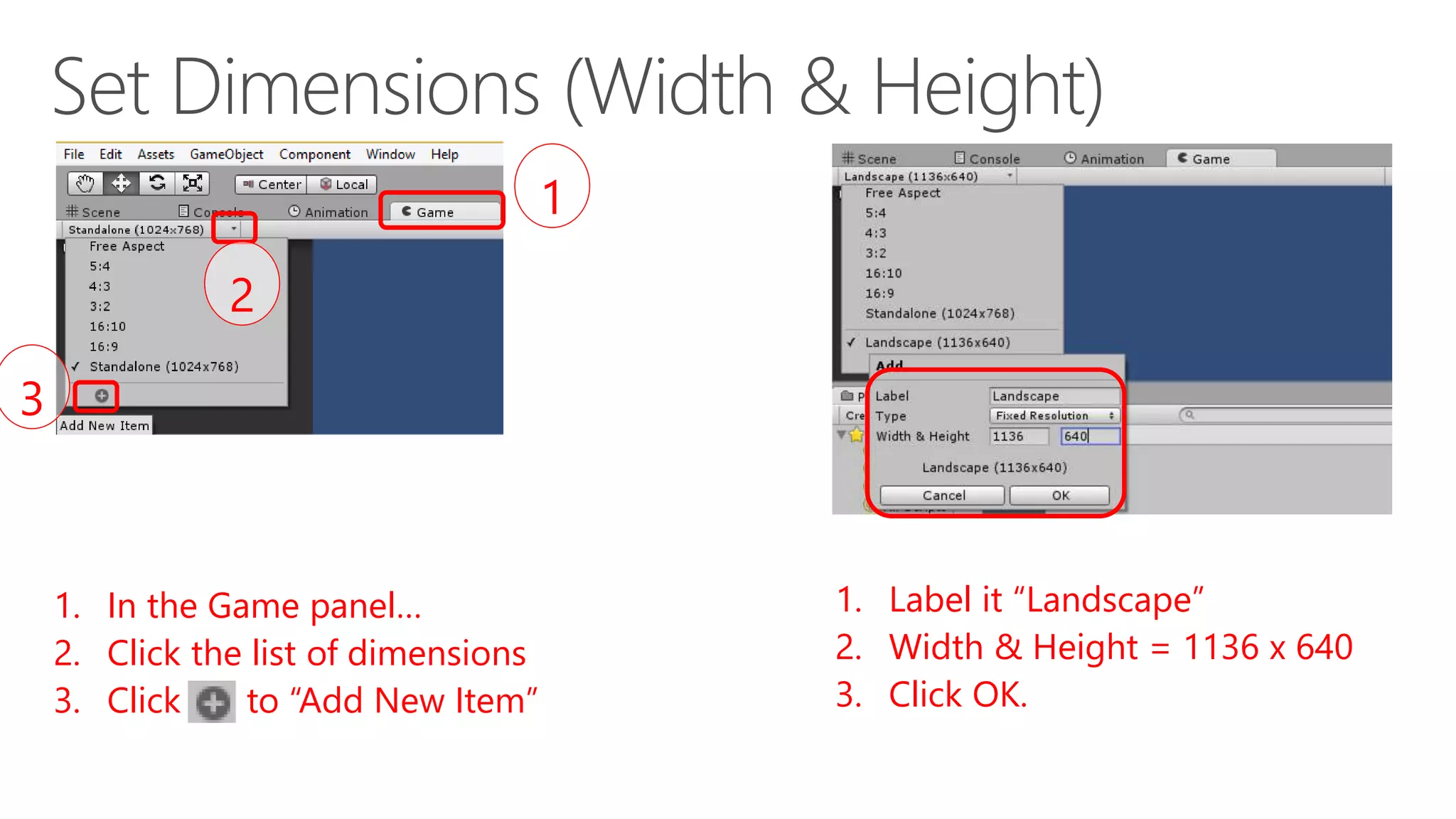 1. In the Game panel…
2. Click the list of dimensions
3. Click [+] to “Add New Item”
1
2
3
1. Label it “Landscape”
2. Width & Height = 1136 x 640
3. Click OK.
 