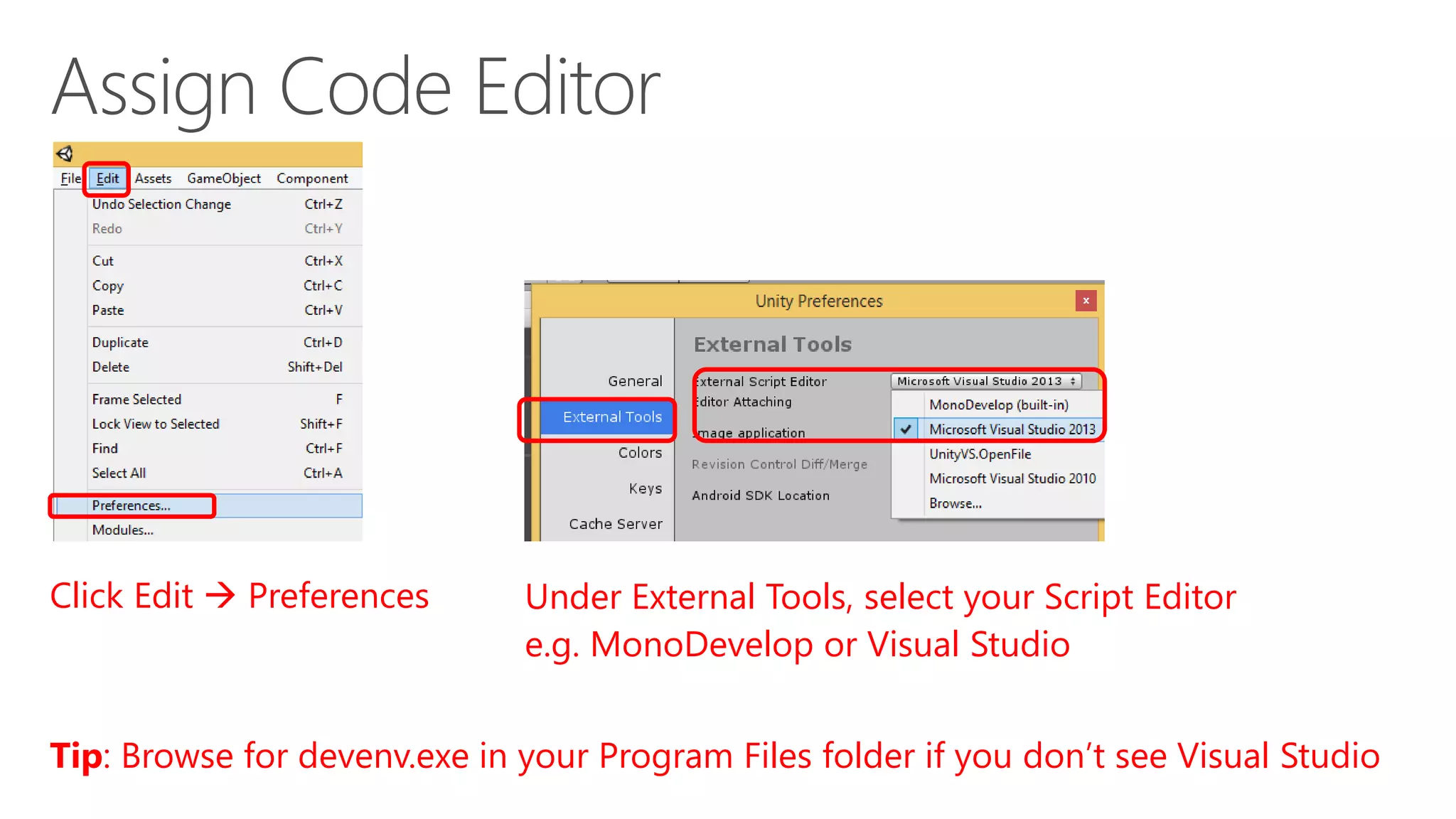 Click Edit  Preferences Under External Tools, select your Script Editor
e.g. MonoDevelop or Visual Studio
Tip: Browse for devenv.exe in your Program Files folder if you don’t see Visual Studio
 