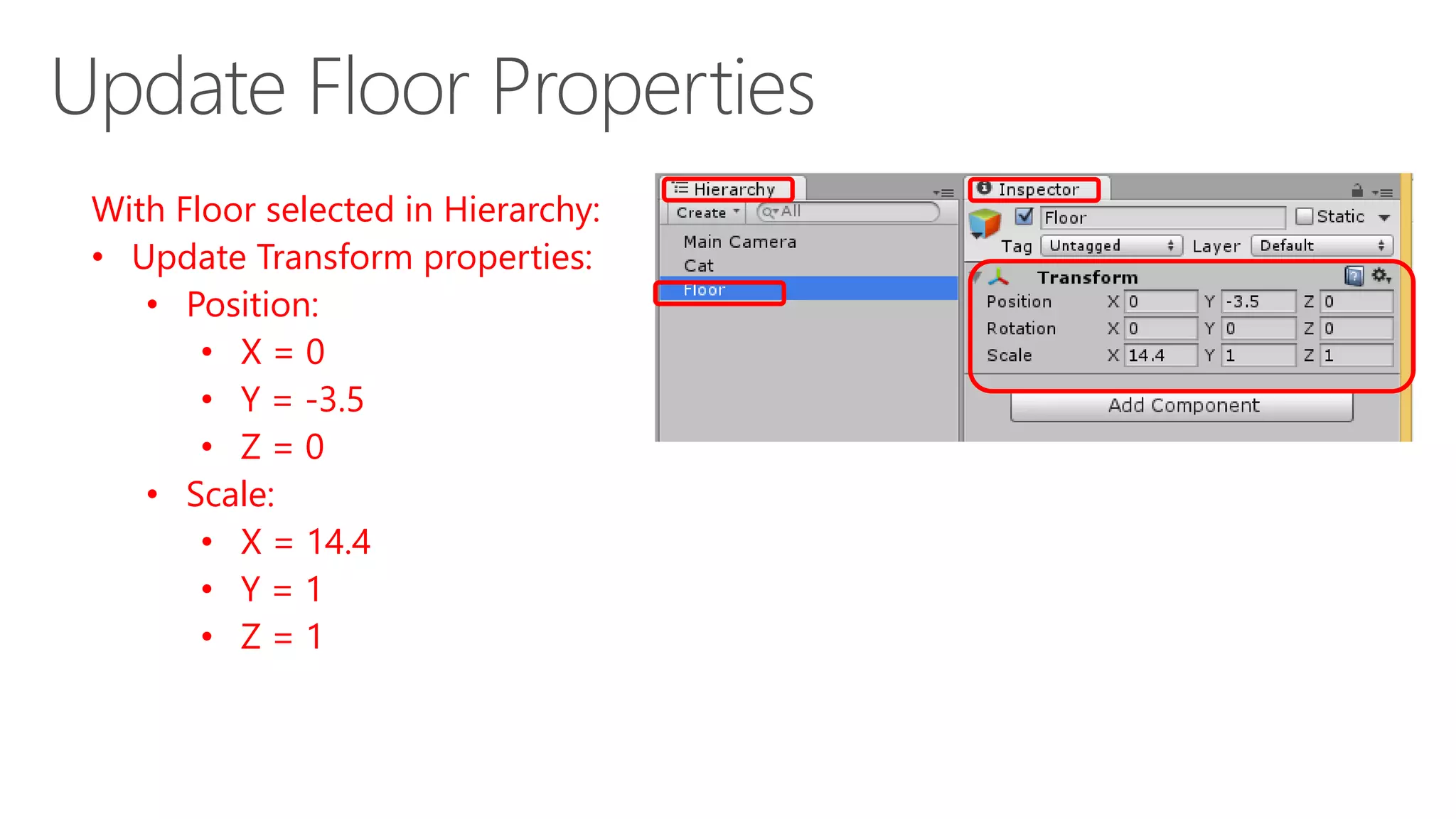 With Floor selected in Hierarchy:
• Update Transform properties:
• Position:
• X = 0
• Y = -3.5
• Z = 0
• Scale:
• X = 14.4
• Y = 1
• Z = 1
 