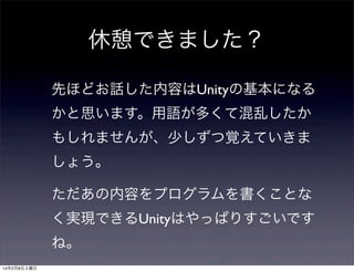 休憩できました？
先ほどお話した内容はUnityの基本になる
かと思います。用語が多くて混乱したか
もしれませんが、少しずつ覚えていきま
しょう。
ただあの内容をプログラムを書くことな
く実現できるUnityはやっぱりすごいです
ね。
14年2月8日土曜日

 