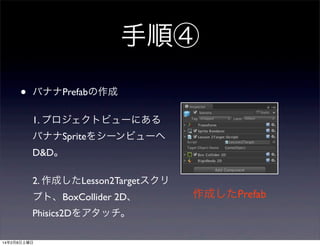 手順④
•

バナナPrefabの作成
1. プロジェクトビューにある
バナナSpriteをシーンビューへ
D&D。
2. 作成したLesson2Targetスクリ
プト、BoxCollider 2D、
Phisics2Dをアタッチ。

14年2月8日土曜日

作成したPrefab

 
