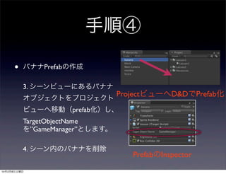 手順④
•

バナナPrefabの作成
3. シーンビューにあるバナナ

ProjectビューへD&DでPrefab化
オブジェクトをプロジェクト
ビューへ移動（prefab化）し、
TargetObjectName
を”GameManager”とします。
4. シーン内のバナナを削除
14年2月8日土曜日

PrefabのInspector

 