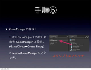 手順⑤
•

GameManagerの作成1
1. 空のGameObjectを作成し名
前を”GameManager”と設定。
(GameObject➡Create Empty)
2. Lesson2GameManagerをアタ
ッチ。

14年2月8日土曜日

スクリプトのアタッチ

 