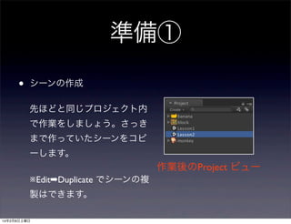 準備①
•

シーンの作成
先ほどと同じプロジェクト内
で作業をしましょう。さっき
まで作っていたシーンをコピ
ーします。

作業後のProject ビュー
※Edit➡Duplicate でシーンの複
製はできます。
14年2月8日土曜日

 