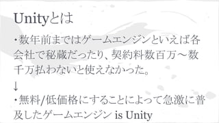 Unityとは
・数年前まではゲームエンジンといえば各
会社で秘蔵だったり、契約料数百万～数
千万払わないと使えなかった。
↓
・無料/低価格にすることによって急激に普
及したゲームエンジン is Unity
 