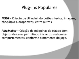 Plug-ins Populares 
NGUI – Criação de UI incluindo botões, textos, imagens, 
checkboxes, dropdowns, entre outros. 
PlayMaker – Criação de máquinas de estado com 
objetos da cena, permitindo iniciar ou customizar 
comportamentos, conforme o momento do jogo. 
 