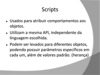 Scripts 
 Usados para atribuir comportamentos aos 
objetos. 
 Utilizam a mesma API, independente da 
linguagem escolhida. 
 Podem ser levados para diferentes objetos, 
podendo possuir parâmetros específicos em 
cada um, além de valores padrão. (herança) 
 