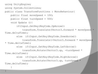 using UnityEngine; 
using System.Collections; 
public class TransformFunctions : MonoBehaviour{ 
public float moveSpeed = 10f; 
public float turnSpeed = 50f; 
void Update (){ 
if(Input.GetKey(KeyCode.UpArrow)) 
transform.Translate(Vector3.forward * moveSpeed * 
Time.deltaTime); 
else if(Input.GetKey(KeyCode.DownArrow)) 
transform.Translate(-Vector3.forward * moveSpeed 
* Time.deltaTime); 
else if(Input.GetKey(KeyCode.LeftArrow)) 
transform.Rotate(Vector3.up, -turnSpeed * 
Time.deltaTime); 
else if(Input.GetKey(KeyCode.RightArrow)) 
transform.Rotate(Vector3.up, turnSpeed * 
Time.deltaTime); 
} 
} 
 