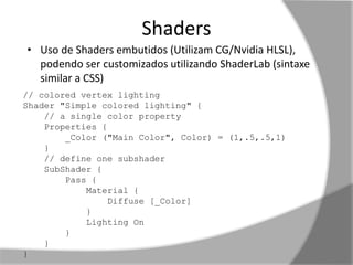 Shaders 
• Uso de Shaders embutidos (Utilizam CG/Nvidia HLSL), 
podendo ser customizados utilizando ShaderLab (sintaxe 
similar a CSS) 
// colored vertex lighting 
Shader "Simple colored lighting" { 
// a single color property 
Properties { 
_Color ("Main Color", Color) = (1,.5,.5,1) 
} 
// define one subshader 
SubShader { 
Pass { 
Material { 
Diffuse [_Color] 
} 
Lighting On 
} 
} 
} 
 