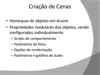 Criação de Cenas 
• Hierarquia de objetos em árvore 
• Propriedades modulares dos objetos, sendo 
configurados individualmente 
– Scripts de comportamento 
– Parâmetros de física 
– Opções de renderização 
– Parâmetros e gatilhos de áudio 
 