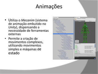 Animações 
• Utiliza o Mecanim (sistema 
de animação embutido no 
Unity), dispensando a 
necessidade de ferramentas 
externas 
• Permite a criação de 
movimentos complexos, 
utilizando movimentos 
simples e máquinas de 
estado 
 