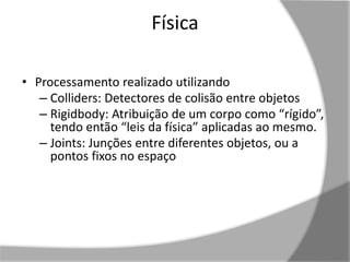 Física 
• Processamento realizado utilizando 
– Colliders: Detectores de colisão entre objetos 
– Rigidbody: Atribuição de um corpo como “rígido”, 
tendo então “leis da física” aplicadas ao mesmo. 
– Joints: Junções entre diferentes objetos, ou a 
pontos fixos no espaço 
 