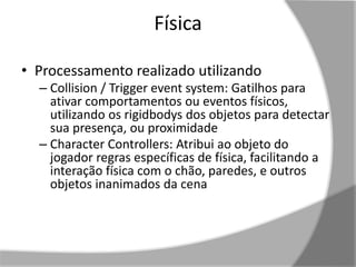 Física 
• Processamento realizado utilizando 
– Collision / Trigger event system: Gatilhos para 
ativar comportamentos ou eventos físicos, 
utilizando os rigidbodys dos objetos para detectar 
sua presença, ou proximidade 
– Character Controllers: Atribui ao objeto do 
jogador regras específicas de física, facilitando a 
interação física com o chão, paredes, e outros 
objetos inanimados da cena 
 