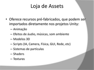 Loja de Assets 
• Oferece recursos pré-fabricados, que podem ser 
importados diretamente nos projetos Unity: 
– Animação 
– Efeitos de áudio, músicas, som ambiente 
– Modelos 3D 
– Scripts (IA, Camera, Física, GUI, Rede, etc) 
– Sistemas de partículas 
– Shaders 
– Texturas 
 