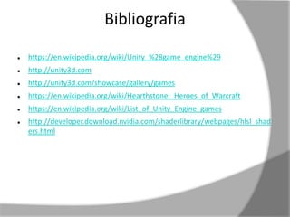 Bibliografia 
 https://en.wikipedia.org/wiki/Unity_%28game_engine%29 
 http://unity3d.com 
 http://unity3d.com/showcase/gallery/games 
 https://en.wikipedia.org/wiki/Hearthstone:_Heroes_of_Warcraft 
 https://en.wikipedia.org/wiki/List_of_Unity_Engine_games 
 http://developer.download.nvidia.com/shaderlibrary/webpages/hlsl_shad 
ers.html 
