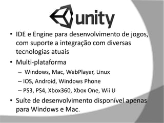 • IDE e Engine para desenvolvimento de jogos, 
com suporte a integração com diversas 
tecnologias atuais 
• Multi-plataforma 
– Windows, Mac, WebPlayer, Linux 
– IOS, Android, Windows Phone 
– PS3, PS4, Xbox360, Xbox One, Wii U 
• Suíte de desenvolvimento disponível apenas 
para Windows e Mac. 
 