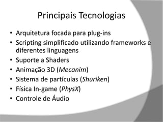 Principais Tecnologias 
• Arquitetura focada para plug-ins 
• Scripting simplificado utilizando frameworks e 
diferentes linguagens 
• Suporte a Shaders 
• Animação 3D (Mecanim) 
• Sistema de partículas (Shuriken) 
• Física In-game (PhysX) 
• Controle de Áudio 
 