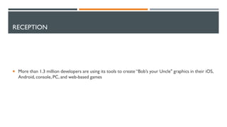 RECEPTION
 More than 1.3 million developers are using its tools to create “Bob’s your Uncle" graphics in their iOS,
Android, console, PC, and web-based games
 