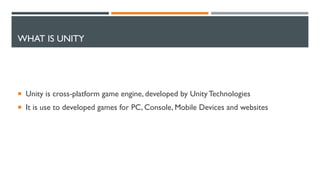 WHAT IS UNITY
 Unity is cross-platform game engine, developed by UnityTechnologies
 It is use to developed games for PC, Console, Mobile Devices and websites
 