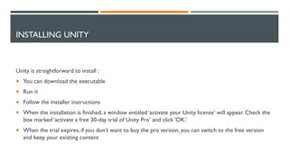 INSTALLING UNITY
Unity is straightforward to install :
 You can download the executable
 Run it
 Follow the installer instructions
 When the installation is finished, a window entitled ‘activate your Unity license’ will appear. Check the
box marked ‘activate a free 30-day trial of Unity Pro’ and click ‘OK.’
 When the trial expires, if you don’t want to buy the pro version, you can switch to the free version
and keep your existing content
 