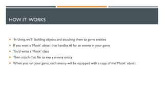 HOW IT WORKS
 In Unity, we’ll building objects and attaching them to game entities
 If you want a ‘Mook’ object that handles AI for an enemy in your game
 You’d write a ‘Mook’ class
 Then attach that file to every enemy entity
 When you run your game, each enemy will be equipped with a copy of the ‘Mook’ object
 