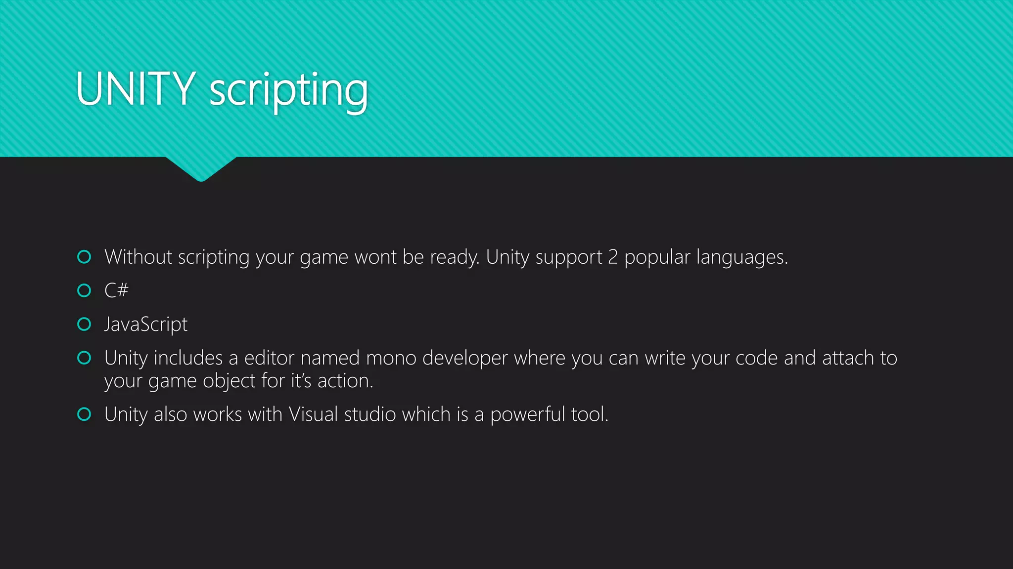 UNITY scripting
 Without scripting your game wont be ready. Unity support 2 popular languages.
 C#
 JavaScript
 Unity includes a editor named mono developer where you can write your code and attach to
your game object for it’s action.
 Unity also works with Visual studio which is a powerful tool.
 