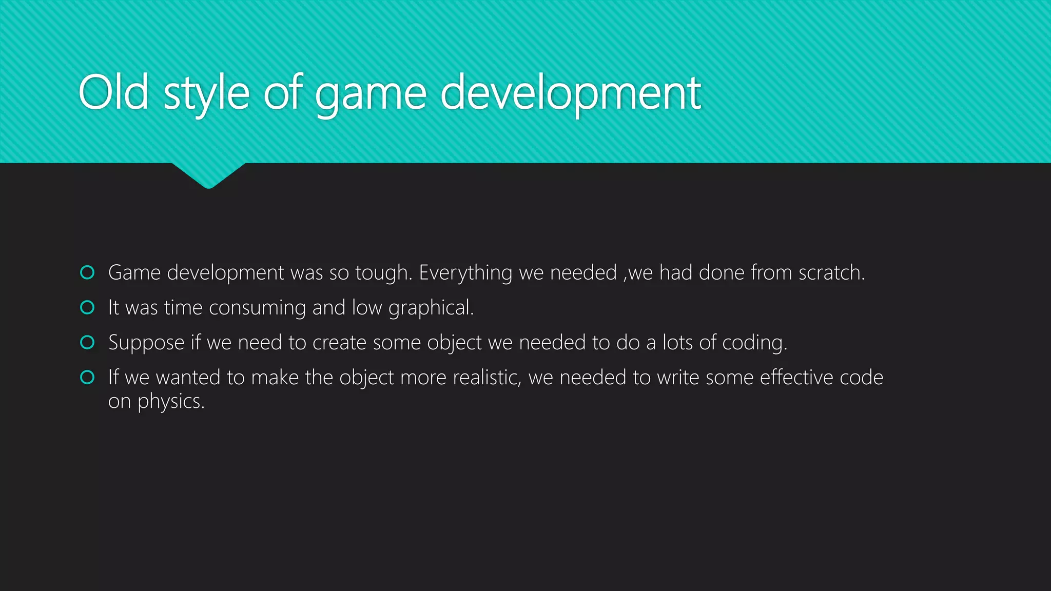 Old style of game development
 Game development was so tough. Everything we needed ,we had done from scratch.
 It was time consuming and low graphical.
 Suppose if we need to create some object we needed to do a lots of coding.
 If we wanted to make the object more realistic, we needed to write some effective code
on physics.
 