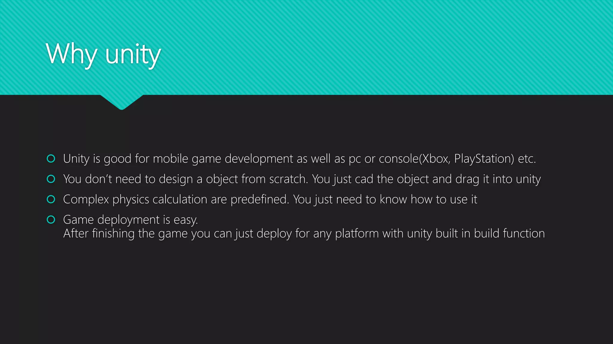 Why unity
 Unity is good for mobile game development as well as pc or console(Xbox, PlayStation) etc.
 You don’t need to design a object from scratch. You just cad the object and drag it into unity
 Complex physics calculation are predefined. You just need to know how to use it
 Game deployment is easy.
After finishing the game you can just deploy for any platform with unity built in build function
 
