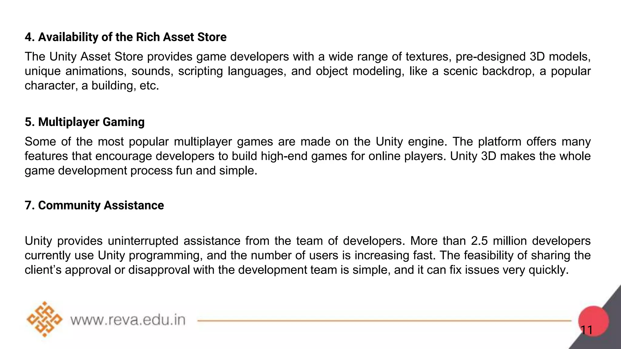 4. Availability of the Rich Asset Store
The Unity Asset Store provides game developers with a wide range of textures, pre-designed 3D models,
unique animations, sounds, scripting languages, and object modeling, like a scenic backdrop, a popular
character, a building, etc.
5. Multiplayer Gaming
Some of the most popular multiplayer games are made on the Unity engine. The platform offers many
features that encourage developers to build high-end games for online players. Unity 3D makes the whole
game development process fun and simple.
7. Community Assistance
Unity provides uninterrupted assistance from the team of developers. More than 2.5 million developers
currently use Unity programming, and the number of users is increasing fast. The feasibility of sharing the
client’s approval or disapproval with the development team is simple, and it can fix issues very quickly.
11
 