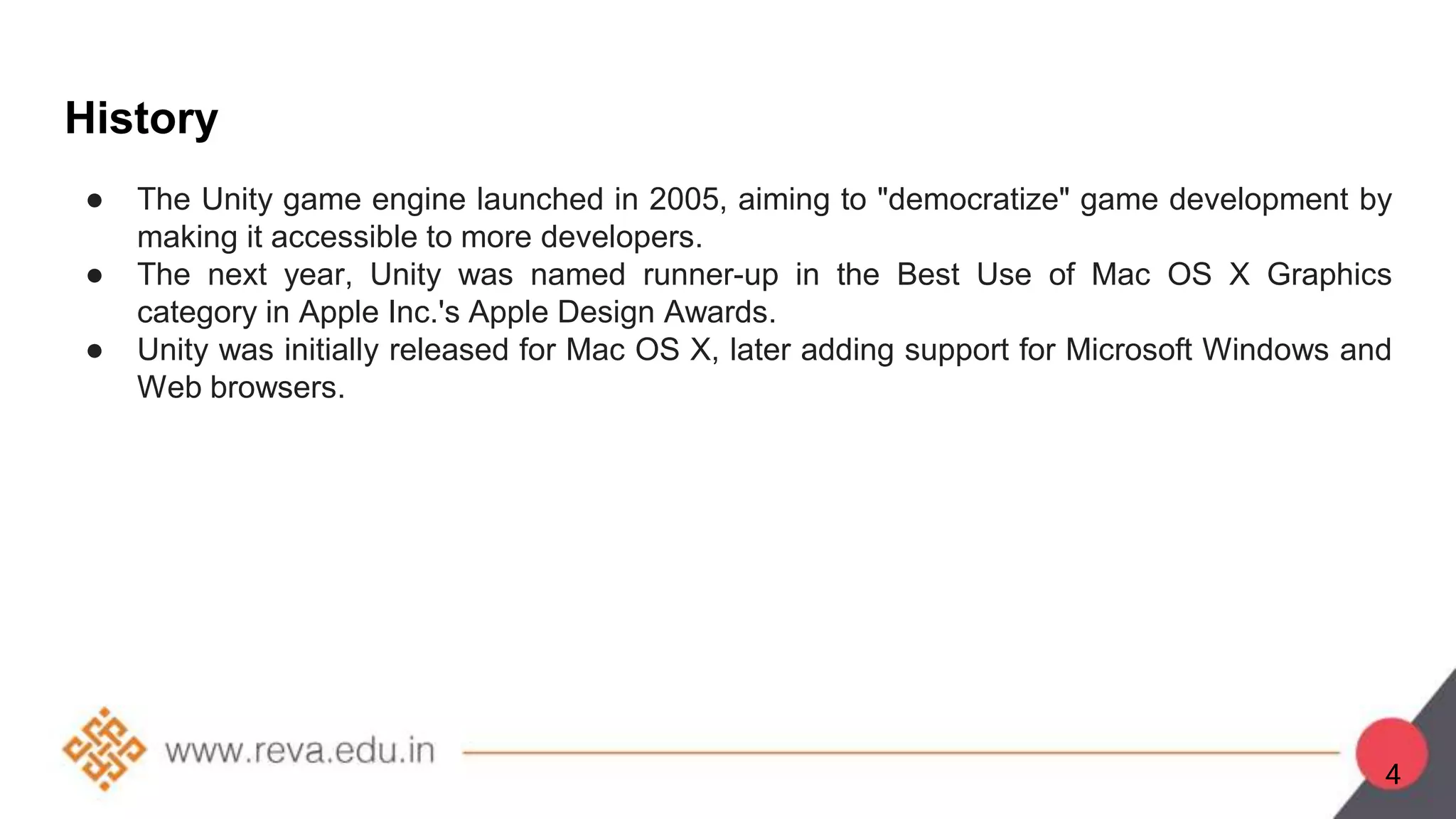 History
● The Unity game engine launched in 2005, aiming to "democratize" game development by
making it accessible to more developers.
● The next year, Unity was named runner-up in the Best Use of Mac OS X Graphics
category in Apple Inc.'s Apple Design Awards.
● Unity was initially released for Mac OS X, later adding support for Microsoft Windows and
Web browsers.
4
 