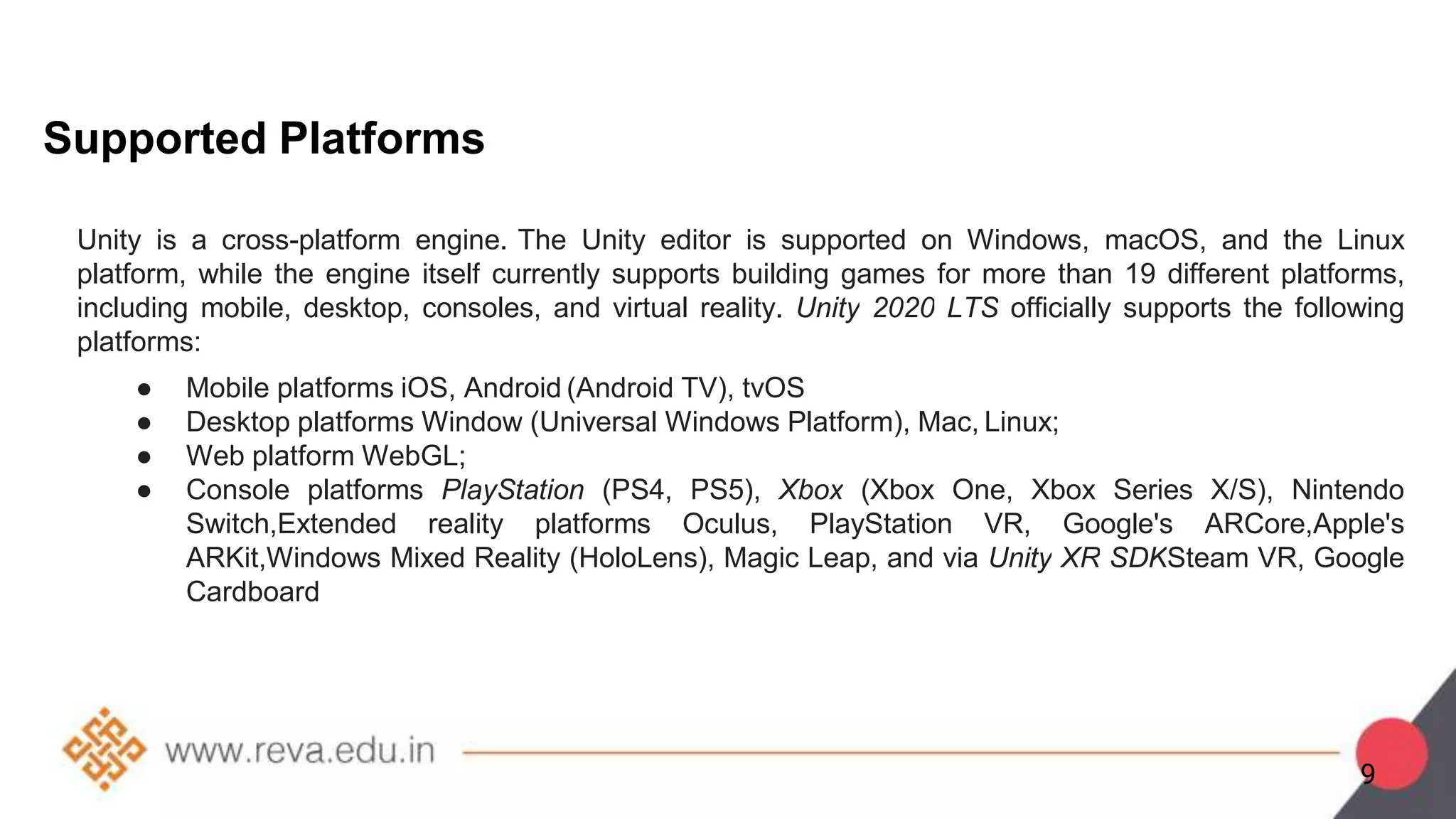 Supported Platforms
Unity is a cross-platform engine. The Unity editor is supported on Windows, macOS, and the Linux
platform, while the engine itself currently supports building games for more than 19 different platforms,
including mobile, desktop, consoles, and virtual reality. Unity 2020 LTS officially supports the following
platforms:
● Mobile platforms iOS, Android (Android TV), tvOS
● Desktop platforms Window (Universal Windows Platform), Mac, Linux;
● Web platform WebGL;
● Console platforms PlayStation (PS4, PS5), Xbox (Xbox One, Xbox Series X/S), Nintendo
Switch,Extended reality platforms Oculus, PlayStation VR, Google's ARCore,Apple's
ARKit,Windows Mixed Reality (HoloLens), Magic Leap, and via Unity XR SDKSteam VR, Google
Cardboard
9
 